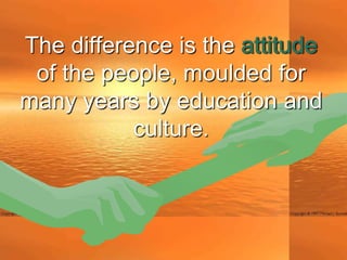 The difference is the attitude
 of the people, moulded for
many years by education and
           culture.
 