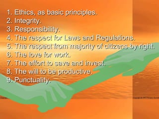 1. Ethics, as basic principles.
2. Integrity.
3. Responsibility.
4. The respect for Laws and Regulations.
5. The respect from majority of citizens by right.
6. The love for work.
7. The effort to save and invest.
8. The will to be productive.
9. Punctuality.
 