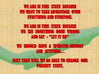 WE ARE IN THIS STATE BECAUSE
   WE WANT TO TAKE ADVANTAGE OVER
       EVRYTHING AND EVERYONE.

     WE ARE IN THIS STATE BECAUSE
    WE SEE SOMETHING DONE WRONG
         AND SAY - “LET IT BE”

  WE SHOULD HAVE A SPIRITED MEMORY
           AND ATTITUDE…

ONLY THEN WILL WE BE ABLE TO CHANGE OUR
             PRESENT STATE.
 