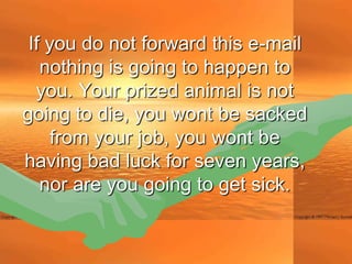 If you do not forward this e-mail
   nothing is going to happen to
  you. Your prized animal is not
going to die, you wont be sacked
     from your job, you wont be
having bad luck for seven years,
   nor are you going to get sick.
 
