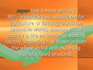 Japan has limited territory,
 80% mountainous, unsuitable for
  agriculture or farming, but is the
  second in worlds economy. The
 country is like an immense floating
factory, importing raw material from
   the whole world and exporting
      manufactured products.
 