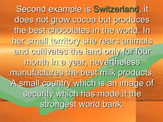 Second example is Switzerland, it
 does not grow cocoa but produces
 the best chocolates in the world. In
her small territory she rears animals
and cultivates the land only for four
    month in a year, nevertheless
manufactures the best milk products.
A small country which is an image of
   security which has made it the
       strongest world bank.
 