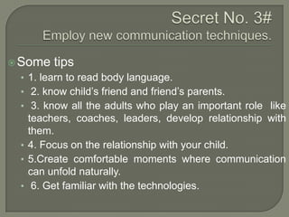 Some

tips

• 1. learn to read body language.
• 2. know child‟s friend and friend‟s parents.
• 3. know all the adults who play an important role like

teachers, coaches, leaders, develop relationship with
them.
• 4. Focus on the relationship with your child.
• 5.Create comfortable moments where communication
can unfold naturally.
• 6. Get familiar with the technologies.

 