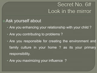  Ask

yourself about

• Are you enhancing your relationship with your child ?
• Are you contributing to problems ?
• Are you responsible for creating the environment and

family culture in your home ? as its your primary
responsibility.
• Are you maximizing your influence ?

 