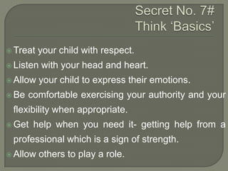  Treat

your child with respect.

 Listen
 Allow
 Be

with your head and heart.

your child to express their emotions.

comfortable exercising your authority and your

flexibility when appropriate.
 Get

help when you need it- getting help from a

professional which is a sign of strength.
 Allow

others to play a role.

 