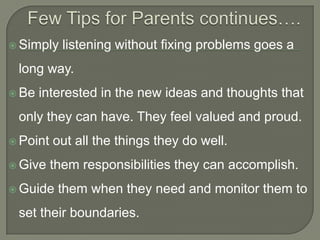  Simply

listening without fixing problems goes a

long way.
 Be

interested in the new ideas and thoughts that

only they can have. They feel valued and proud.
 Point
 Give

out all the things they do well.
them responsibilities they can accomplish.

 Guide

them when they need and monitor them to

set their boundaries.

 