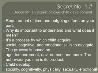  Requirement

of time and outgoing efforts on your

part.
 Why its important to understand and what does it
mean?
 It‟s a process by which child acquire
social, cognitive, and emotional skills to navigate.
 The process is based on
age, temperament, environment and more. The
behaviour you see is its product.
 Child develop:
socially, cognitivelly, physically, sexually, emotional

 
