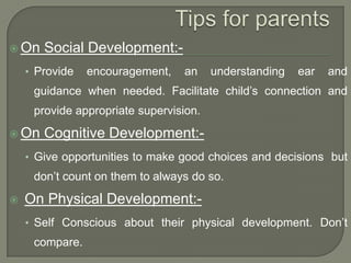  On

Social Development:-

• Provide

encouragement,

an

understanding

ear

and

guidance when needed. Facilitate child‟s connection and
provide appropriate supervision.
 On

Cognitive Development:-

• Give opportunities to make good choices and decisions but

don‟t count on them to always do so.


On Physical Development:• Self Conscious about their physical development. Don‟t

compare.

 