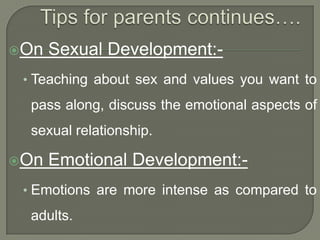 On

Sexual Development:-

• Teaching about sex and values you want to

pass along, discuss the emotional aspects of
sexual relationship.
On

Emotional Development:-

• Emotions are more intense as compared to

adults.

 