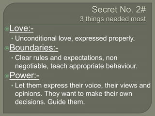 Love:-

• Unconditional love, expressed properly.
Boundaries:-

• Clear rules and expectations, non

negotiable, teach appropriate behaviour.
Power:-

• Let them express their voice, their views and

opinions. They want to make their own
decisions. Guide them.

 