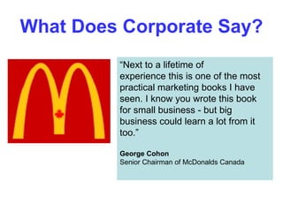What Does Corporate Say? “ Next to a lifetime of experience this is one of the most practical marketing books I have seen. I know you wrote this book for small business - but big business could learn a lot from it too.” George Cohon Senior Chairman of McDonalds Canada 