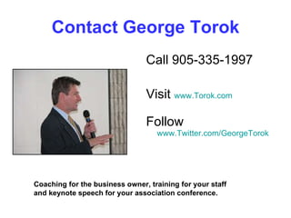 Contact George Torok Call 905-335-1997 Visit  www.Torok.com Follow  www.Twitter.com/GeorgeTorok Coaching for the business owner, training for your staff and keynote speech for your association conference. 