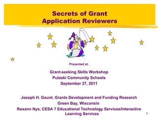 Secrets of Grant
            Application Reviewers




                          Presented at:

                Grant-seeking Skills Workshop
                 Pulaski Community Schools
                     September 27, 2011


  Joseph H. Gaunt, Grants Development and Funding Research
                    Green Bay, Wisconsin
Roxann Nys, CESA 7 Educational Technology Services/Interactive
                        Learning Services                        1
 