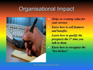 Organisational Impact
 Helps in creating value for
your service.
 Know how to sell features
and benefits.
 Learn how to qualify the
prospects the 1st time you
talk to them.
 Know how to recognize the
"tire kickers”
ARISE TRAINING & RESEARCH CENTER
 