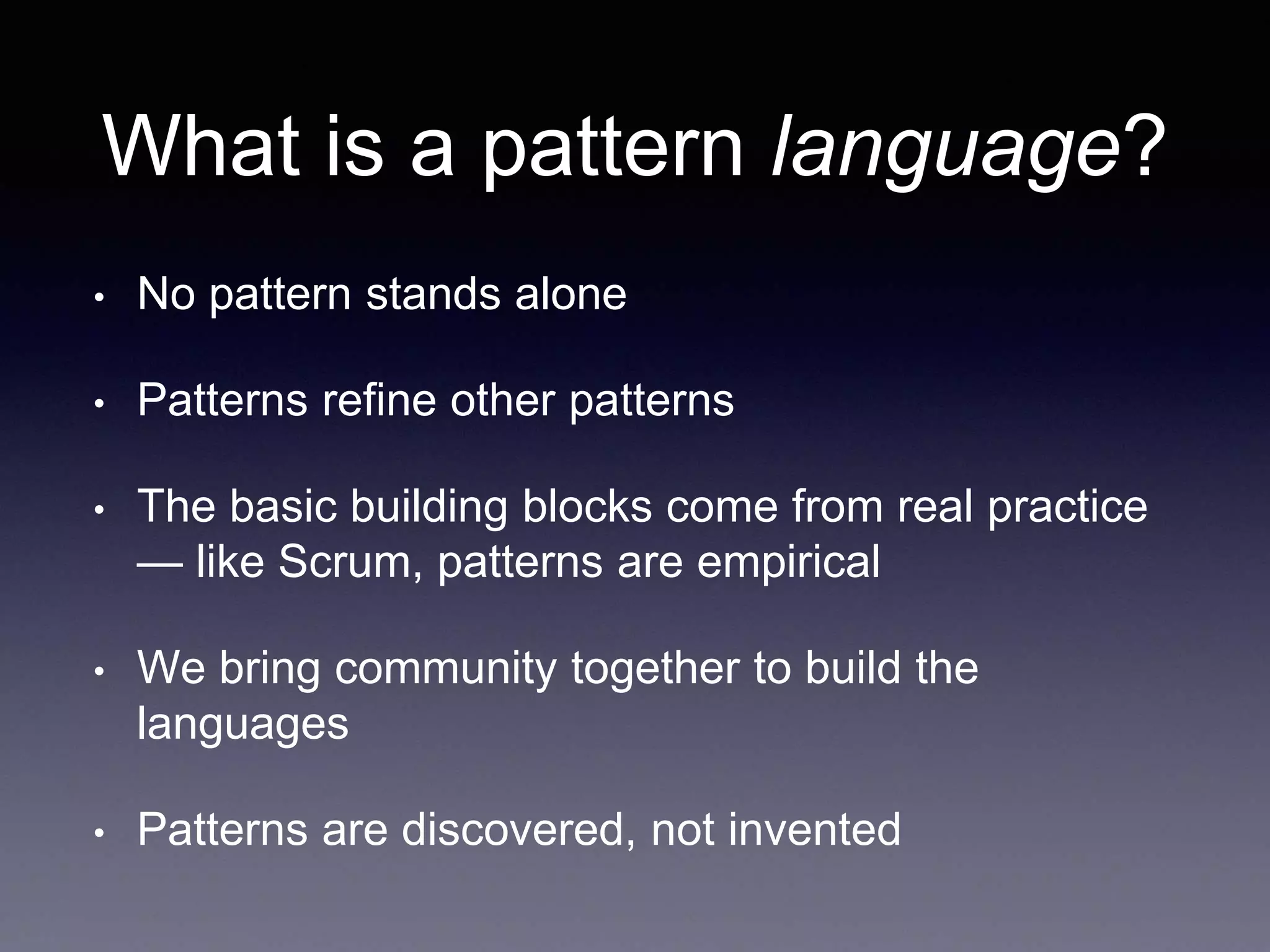 What is a pattern language? 
• No pattern stands alone 
• Patterns refine other patterns 
• The basic building blocks come from real practice 
— like Scrum, patterns are empirical 
• We bring community together to build the 
languages 
• Patterns are discovered, not invented 
 