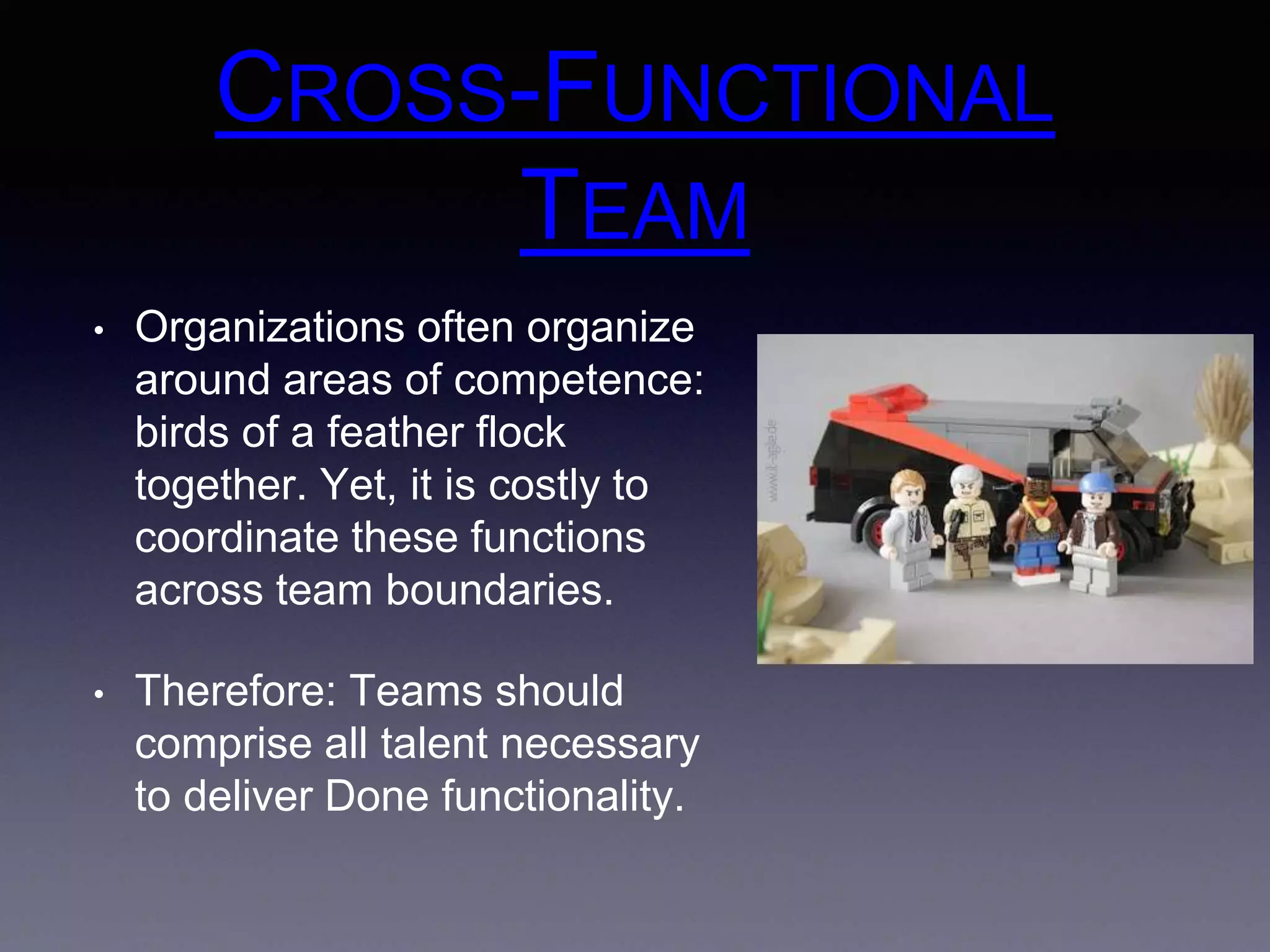 CROSS-FUNCTIONAL 
TEAM 
• Organizations often organize 
around areas of competence: 
birds of a feather flock 
together. Yet, it is costly to 
coordinate these functions 
across team boundaries. 
• Therefore: Teams should 
comprise all talent necessary 
to deliver Done functionality. 
 