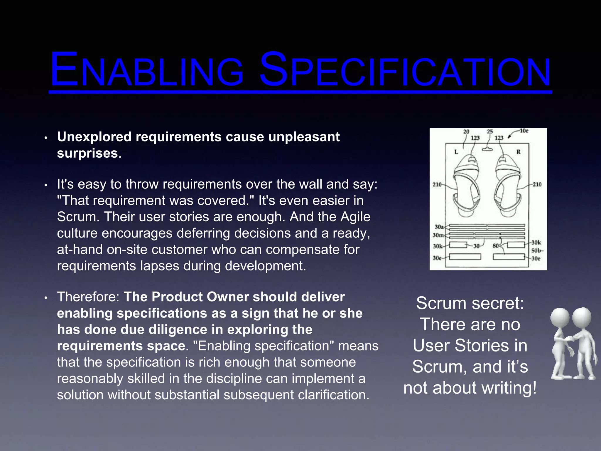 ENABLING SPECIFICATION 
• Unexplored requirements cause unpleasant 
surprises. 
• It's easy to throw requirements over the wall and say: 
"That requirement was covered." It's even easier in 
Scrum. Their user stories are enough. And the Agile 
culture encourages deferring decisions and a ready, 
at-hand on-site customer who can compensate for 
requirements lapses during development. 
• Therefore: The Product Owner should deliver 
enabling specifications as a sign that he or she 
has done due diligence in exploring the 
requirements space. "Enabling specification" means 
that the specification is rich enough that someone 
reasonably skilled in the discipline can implement a 
solution without substantial subsequent clarification. 
Scrum secret: 
There are no 
User Stories in 
Scrum, and it’s 
not about writing! 
 