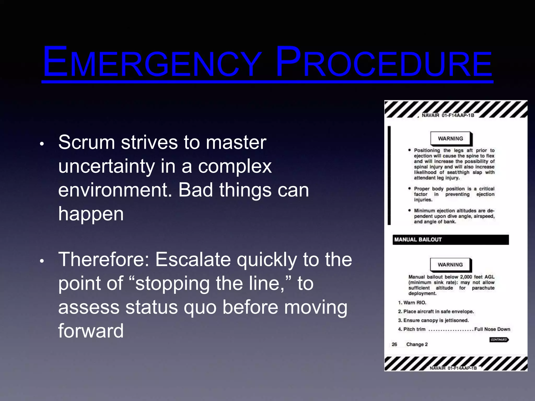 EMERGENCY PROCEDURE 
• Scrum strives to master 
uncertainty in a complex 
environment. Bad things can 
happen 
• Therefore: Escalate quickly to the 
point of “stopping the line,” to 
assess status quo before moving 
forward 
 