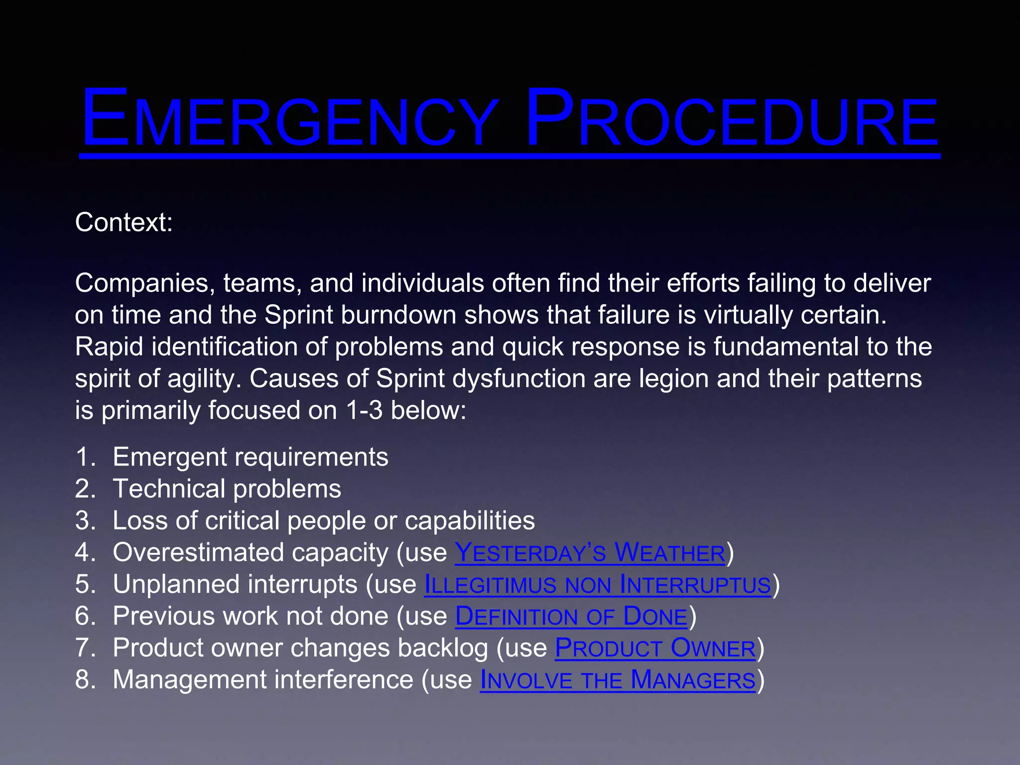 EMERGENCY PROCEDURE 
Context: 
Companies, teams, and individuals often find their efforts failing to deliver 
on time and the Sprint burndown shows that failure is virtually certain. 
Rapid identification of problems and quick response is fundamental to the 
spirit of agility. Causes of Sprint dysfunction are legion and their patterns 
is primarily focused on 1-3 below: 
1. Emergent requirements 
2. Technical problems 
3. Loss of critical people or capabilities 
4. Overestimated capacity (use YESTERDAY’S WEATHER) 
5. Unplanned interrupts (use ILLEGITIMUS NON INTERRUPTUS) 
6. Previous work not done (use DEFINITION OF DONE) 
7. Product owner changes backlog (use PRODUCT OWNER) 
8. Management interference (use INVOLVE THE MANAGERS) 
 