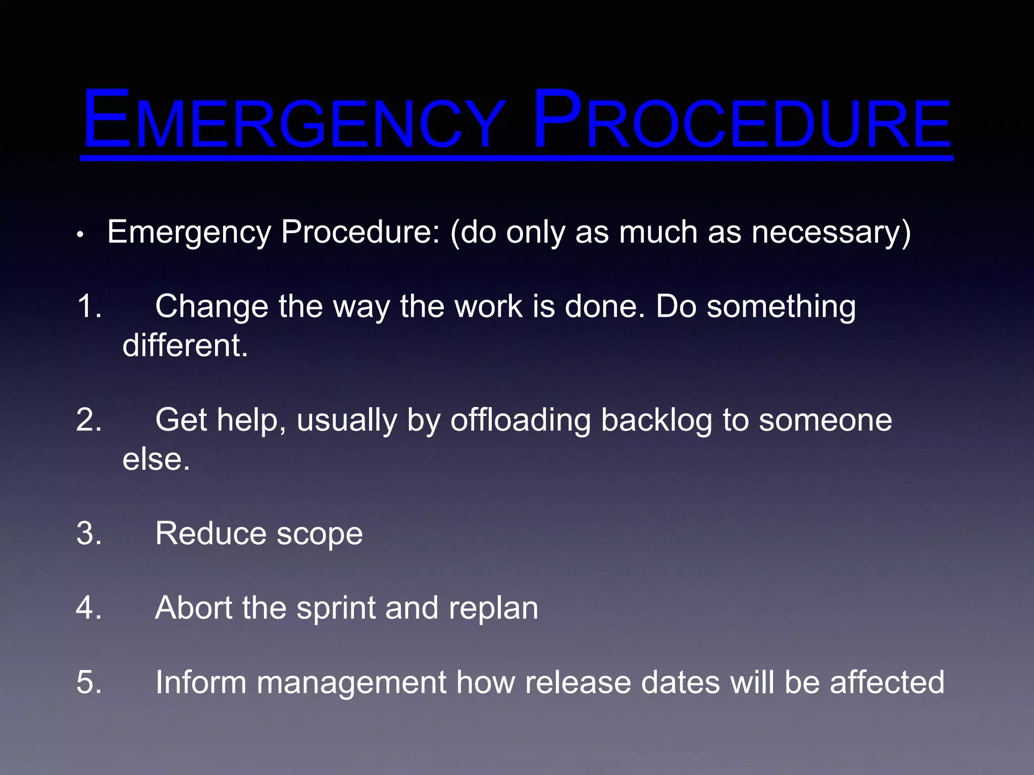 EMERGENCY PROCEDURE 
• Emergency Procedure: (do only as much as necessary) 
1. Change the way the work is done. Do something 
different. 
2. Get help, usually by offloading backlog to someone 
else. 
3. Reduce scope 
4. Abort the sprint and replan 
5. Inform management how release dates will be affected 
 