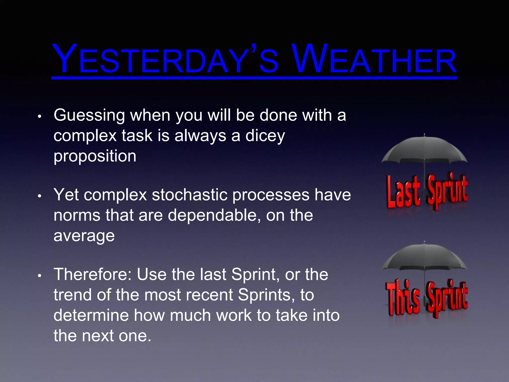 YESTERDAY’S WEATHER 
• Guessing when you will be done with a 
complex task is always a dicey 
proposition 
• Yet complex stochastic processes have 
norms that are dependable, on the 
average 
• Therefore: Use the last Sprint, or the 
trend of the most recent Sprints, to 
determine how much work to take into 
the next one. 
 