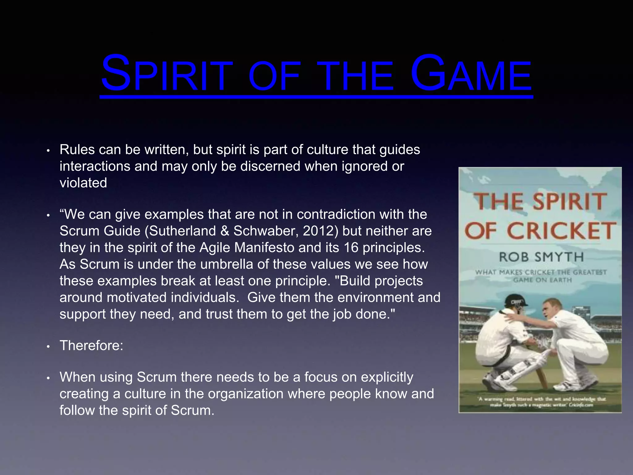SPIRIT OF THE GAME 
• Rules can be written, but spirit is part of culture that guides 
interactions and may only be discerned when ignored or 
violated 
• “We can give examples that are not in contradiction with the 
Scrum Guide (Sutherland & Schwaber, 2012) but neither are 
they in the spirit of the Agile Manifesto and its 16 principles. 
As Scrum is under the umbrella of these values we see how 
these examples break at least one principle. "Build projects 
around motivated individuals. Give them the environment and 
support they need, and trust them to get the job done." 
• Therefore: 
• When using Scrum there needs to be a focus on explicitly 
creating a culture in the organization where people know and 
follow the spirit of Scrum. 
 