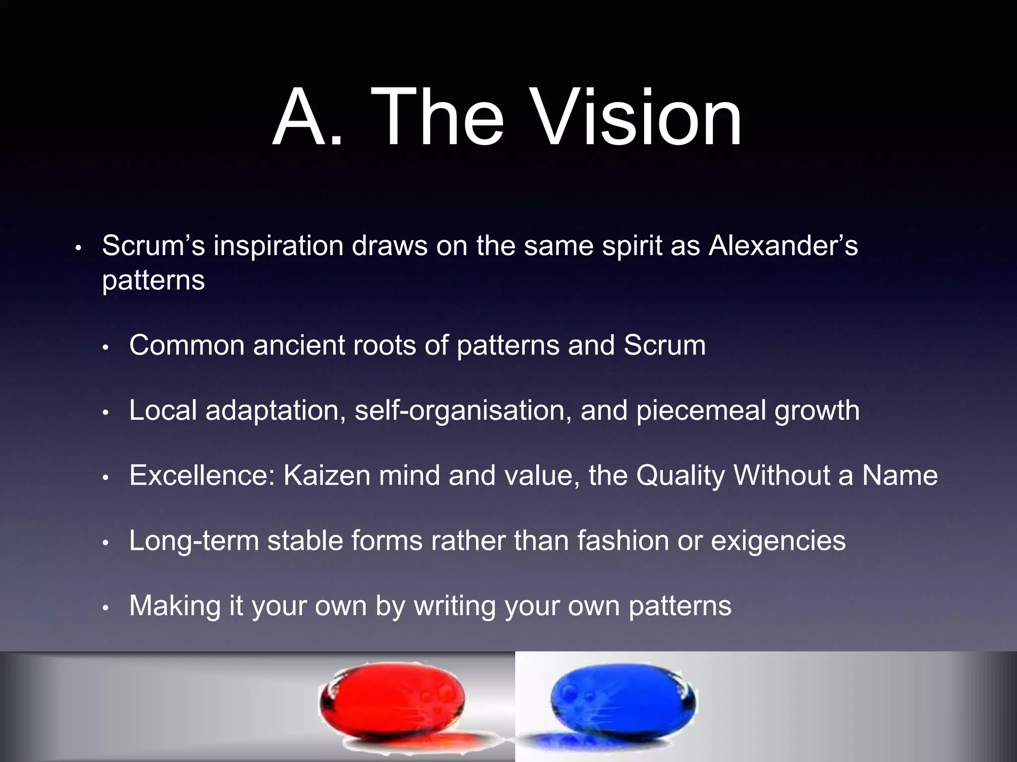 A. The Vision 
• Scrum’s inspiration draws on the same spirit as Alexander’s 
patterns 
• Common ancient roots of patterns and Scrum 
• Local adaptation, self-organisation, and piecemeal growth 
• Excellence: Kaizen mind and value, the Quality Without a Name 
• Long-term stable forms rather than fashion or exigencies 
• Making it your own by writing your own patterns 
 