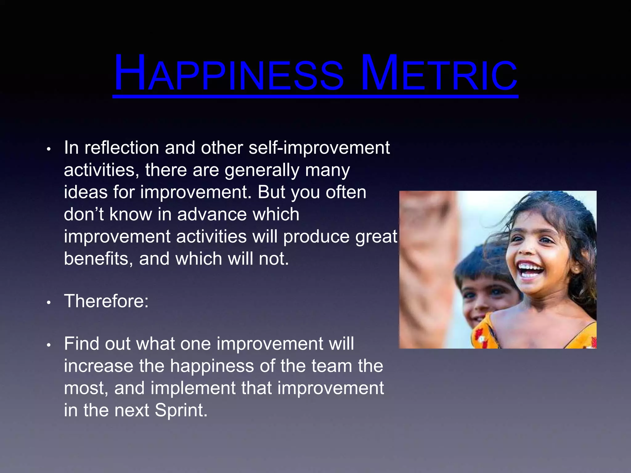 HAPPINESS METRIC 
• In reflection and other self-improvement 
activities, there are generally many 
ideas for improvement. But you often 
don’t know in advance which 
improvement activities will produce great 
benefits, and which will not. 
• Therefore: 
• Find out what one improvement will 
increase the happiness of the team the 
most, and implement that improvement 
in the next Sprint. 
 