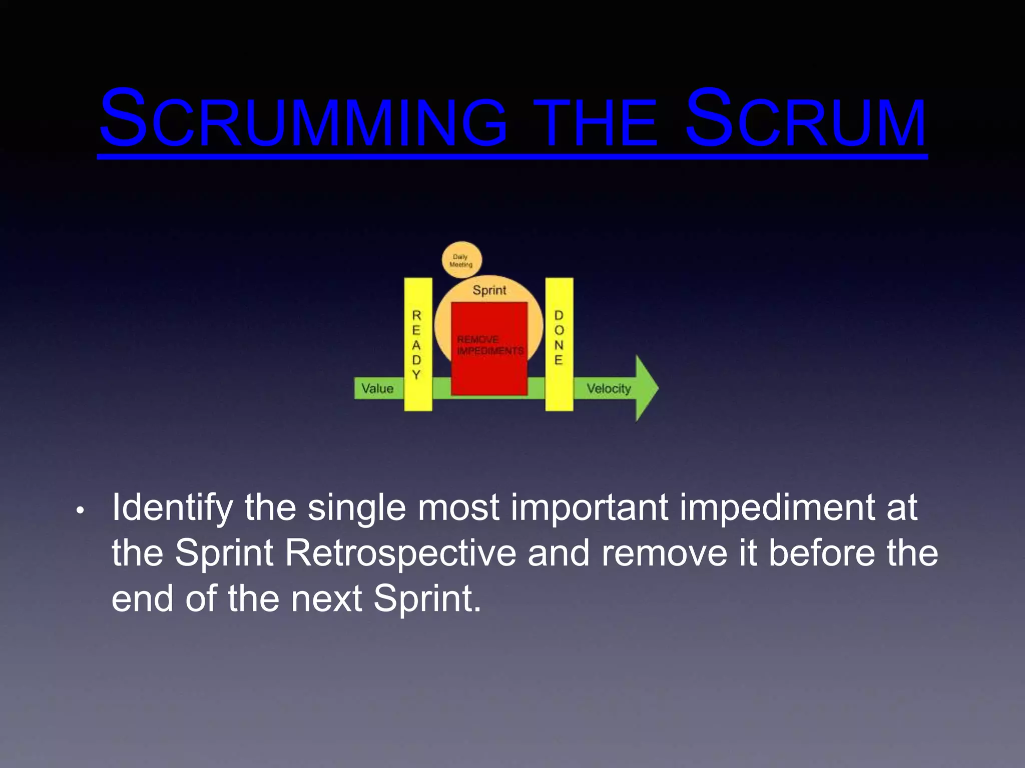 SCRUMMING THE SCRUM 
• Identify the single most important impediment at 
the Sprint Retrospective and remove it before the 
end of the next Sprint. 
 