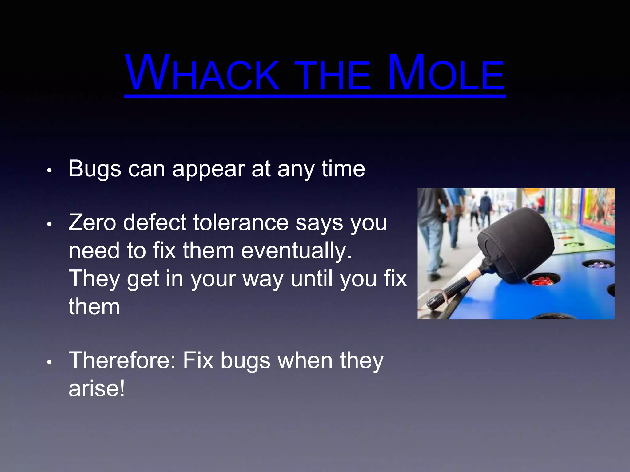 WHACK THE MOLE 
• Bugs can appear at any time 
• Zero defect tolerance says you 
need to fix them eventually. 
They get in your way until you fix 
them 
• Therefore: Fix bugs when they 
arise! 
 