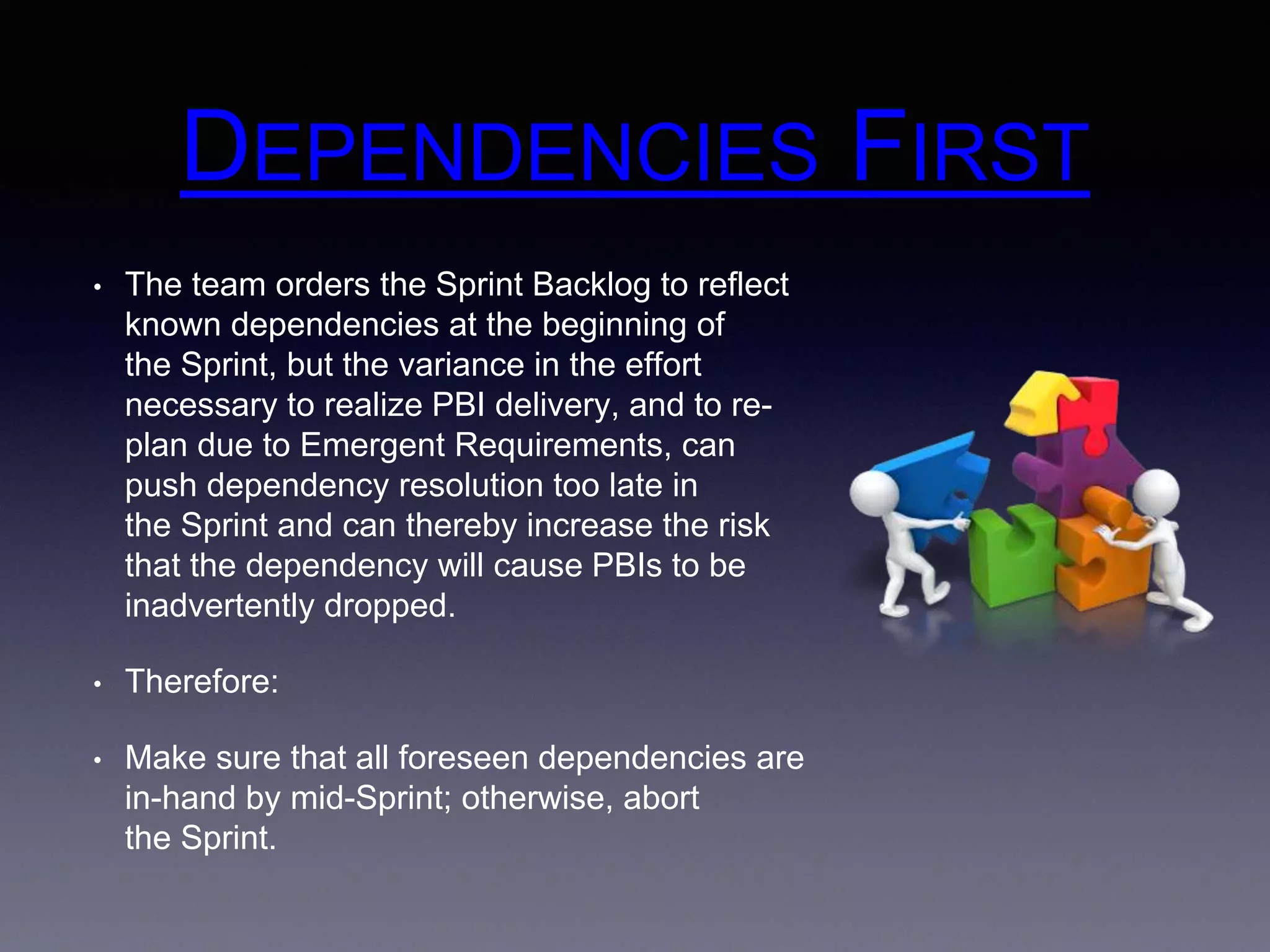 DEPENDENCIES FIRST 
• The team orders the Sprint Backlog to reflect 
known dependencies at the beginning of 
the Sprint, but the variance in the effort 
necessary to realize PBI delivery, and to re-plan 
due to Emergent Requirements, can 
push dependency resolution too late in 
the Sprint and can thereby increase the risk 
that the dependency will cause PBIs to be 
inadvertently dropped. 
• Therefore: 
• Make sure that all foreseen dependencies are 
in-hand by mid-Sprint; otherwise, abort 
the Sprint. 
 