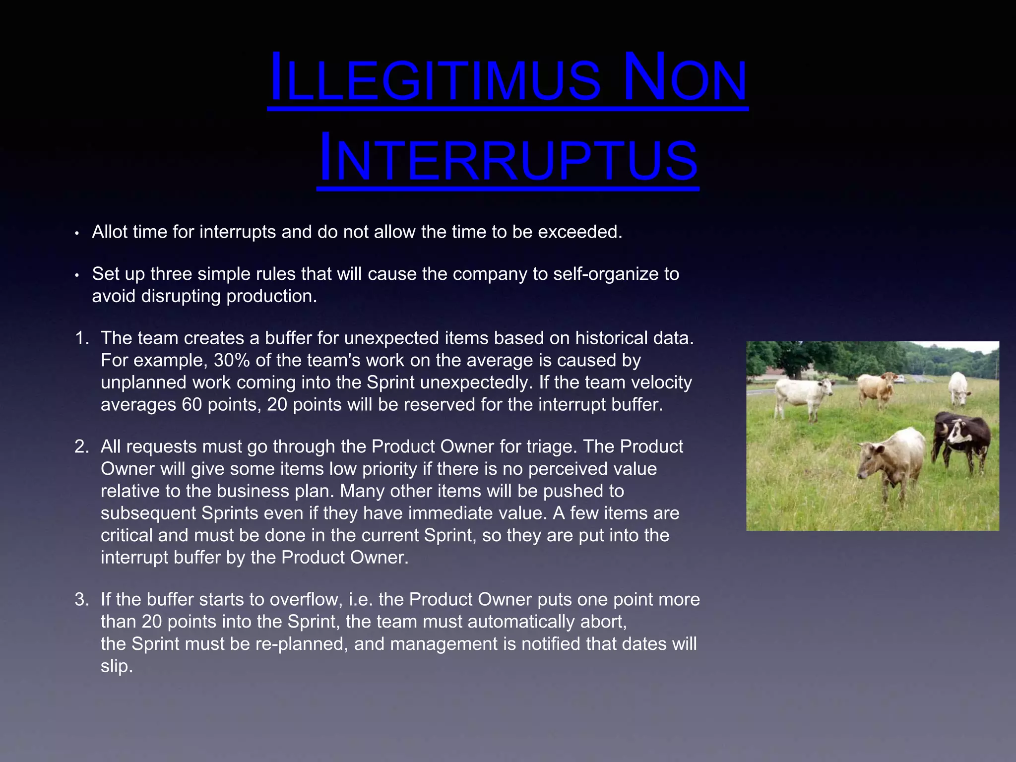 ILLEGITIMUS NON 
INTERRUPTUS 
• Allot time for interrupts and do not allow the time to be exceeded. 
• Set up three simple rules that will cause the company to self-organize to 
avoid disrupting production. 
1. The team creates a buffer for unexpected items based on historical data. 
For example, 30% of the team's work on the average is caused by 
unplanned work coming into the Sprint unexpectedly. If the team velocity 
averages 60 points, 20 points will be reserved for the interrupt buffer. 
2. All requests must go through the Product Owner for triage. The Product 
Owner will give some items low priority if there is no perceived value 
relative to the business plan. Many other items will be pushed to 
subsequent Sprints even if they have immediate value. A few items are 
critical and must be done in the current Sprint, so they are put into the 
interrupt buffer by the Product Owner. 
3. If the buffer starts to overflow, i.e. the Product Owner puts one point more 
than 20 points into the Sprint, the team must automatically abort, 
the Sprint must be re-planned, and management is notified that dates will 
slip. 
 