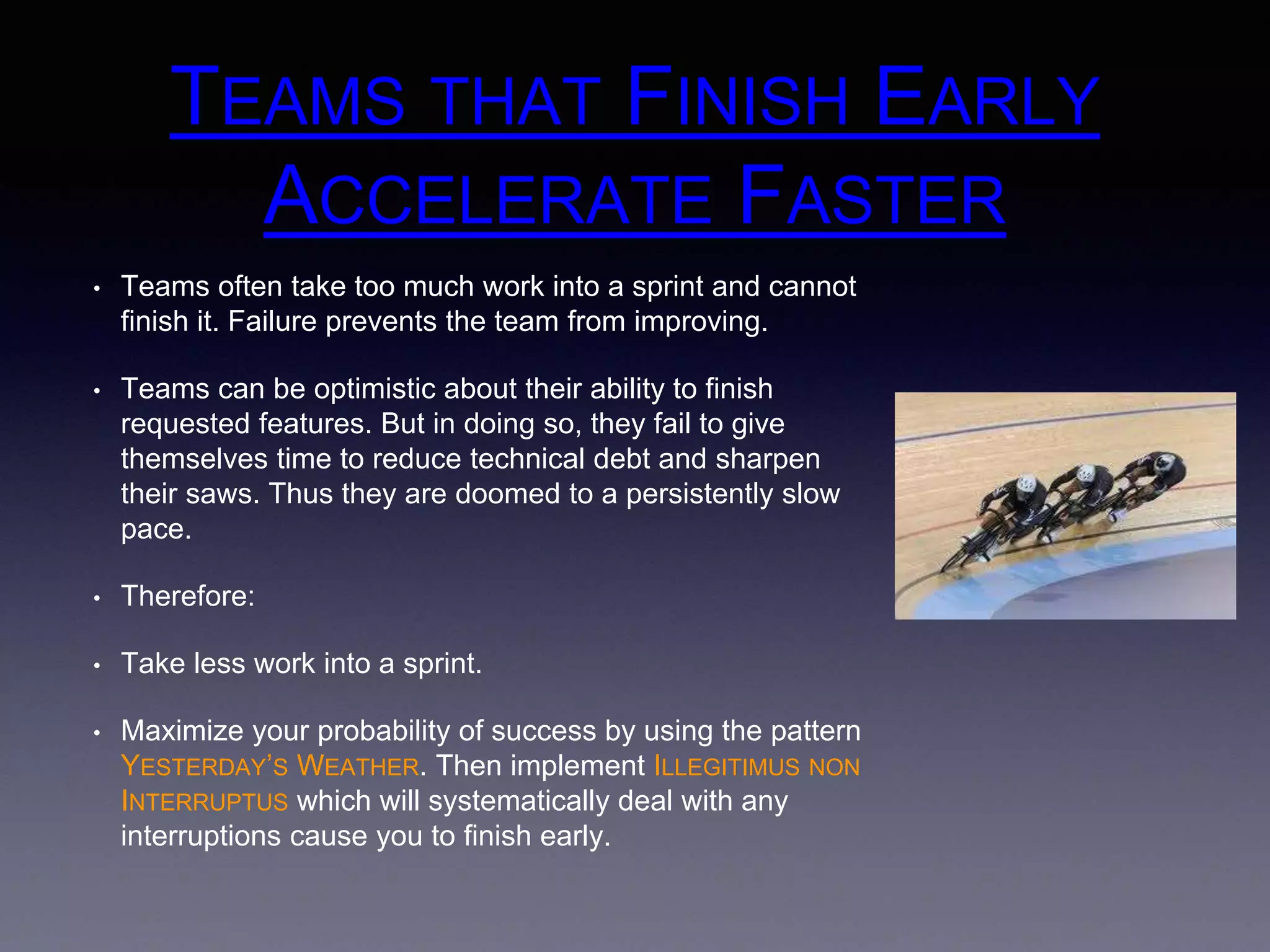 TEAMS THAT FINISH EARLY 
ACCELERATE FASTER 
• Teams often take too much work into a sprint and cannot 
finish it. Failure prevents the team from improving. 
• Teams can be optimistic about their ability to finish 
requested features. But in doing so, they fail to give 
themselves time to reduce technical debt and sharpen 
their saws. Thus they are doomed to a persistently slow 
pace. 
• Therefore: 
• Take less work into a sprint. 
• Maximize your probability of success by using the pattern 
YESTERDAY’S WEATHER. Then implement ILLEGITIMUS NON 
INTERRUPTUS which will systematically deal with any 
interruptions cause you to finish early. 
 