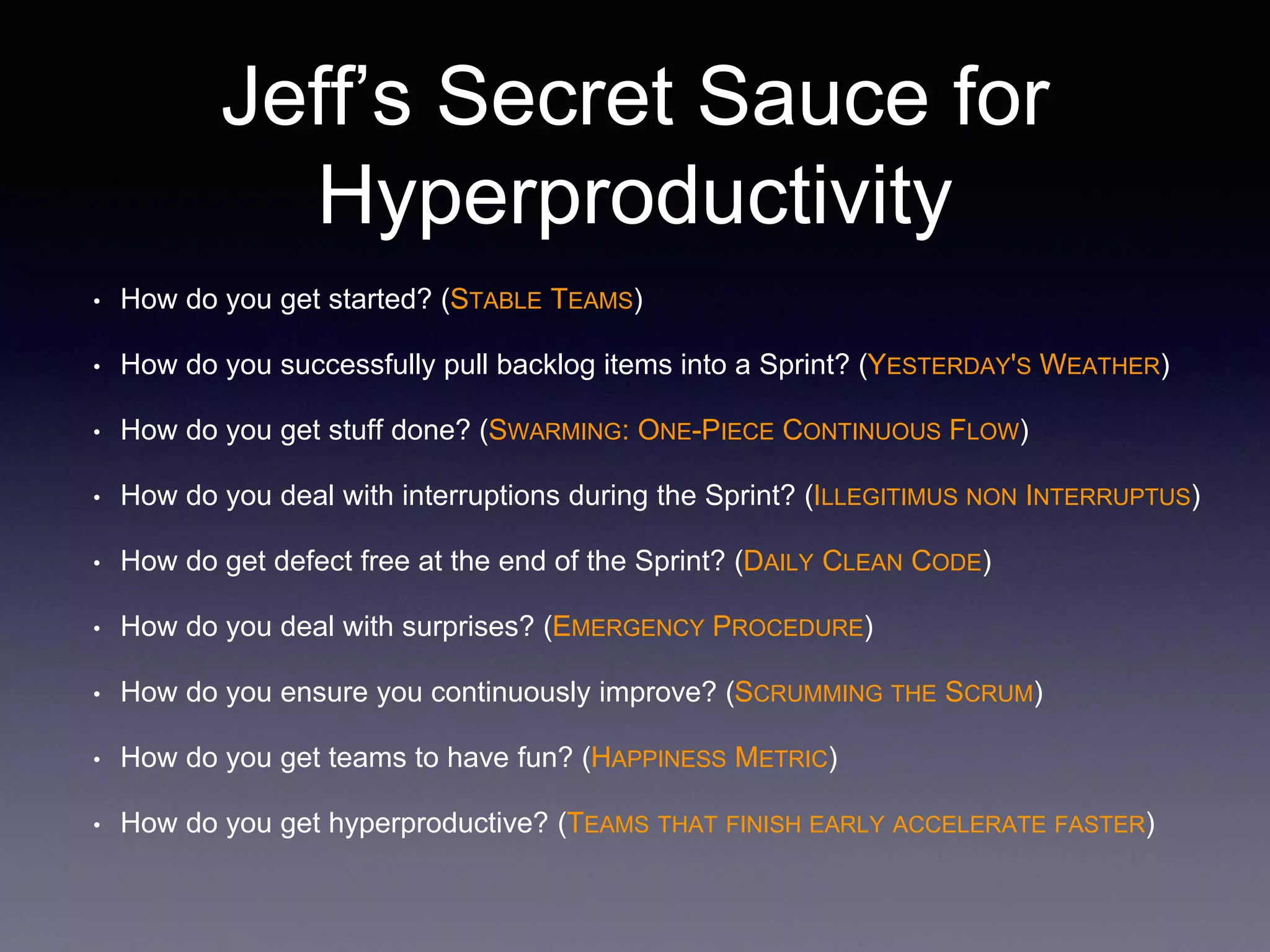 Jeff’s Secret Sauce for 
Hyperproductivity 
• How do you get started? (STABLE TEAMS) 
• How do you successfully pull backlog items into a Sprint? (YESTERDAY'S WEATHER) 
• How do you get stuff done? (SWARMING: ONE-PIECE CONTINUOUS FLOW) 
• How do you deal with interruptions during the Sprint? (ILLEGITIMUS NON INTERRUPTUS) 
• How do get defect free at the end of the Sprint? (DAILY CLEAN CODE) 
• How do you deal with surprises? (EMERGENCY PROCEDURE) 
• How do you ensure you continuously improve? (SCRUMMING THE SCRUM) 
• How do you get teams to have fun? (HAPPINESS METRIC) 
• How do you get hyperproductive? (TEAMS THAT FINISH EARLY ACCELERATE FASTER) 
 