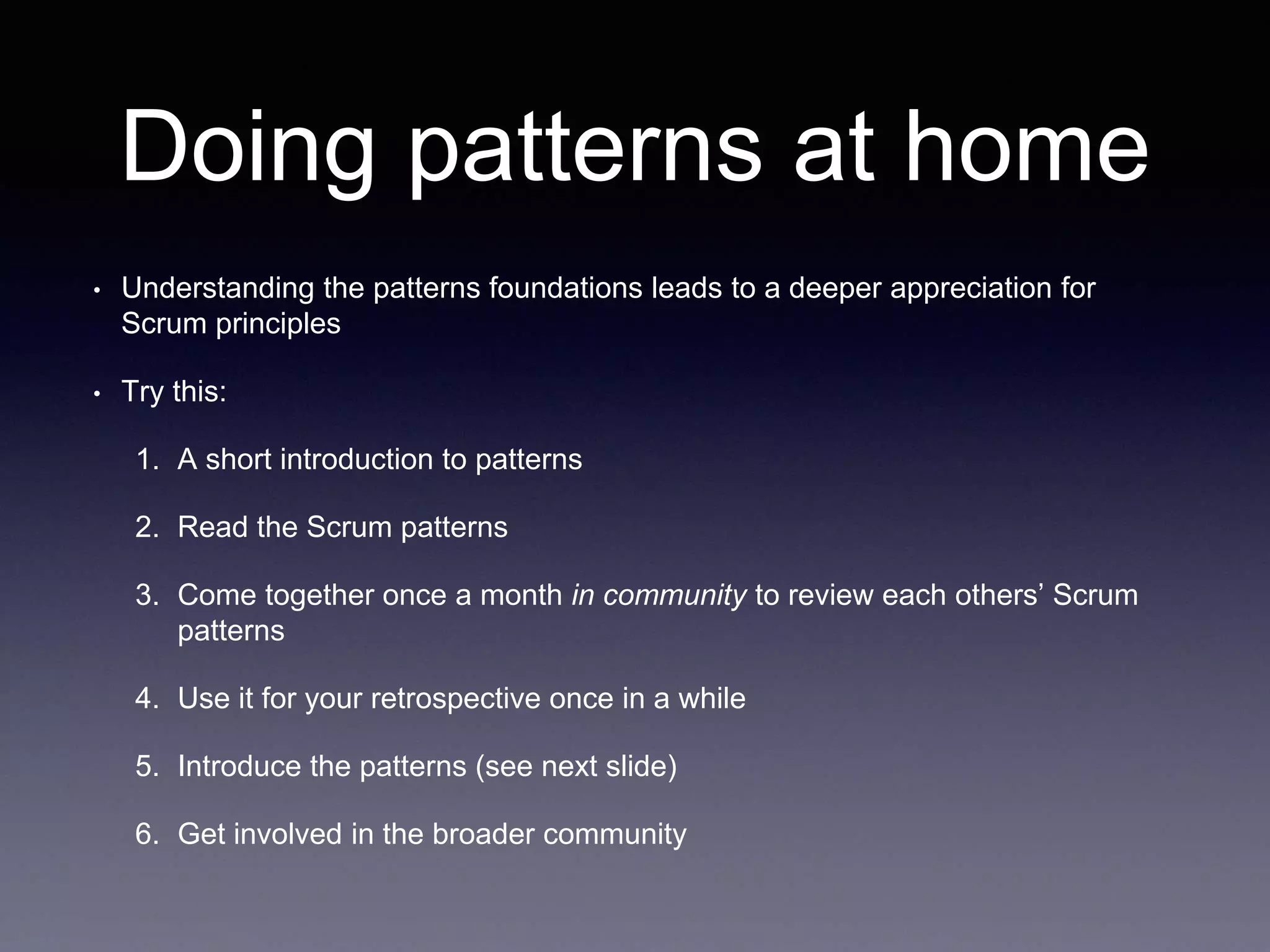 Doing patterns at home 
• Understanding the patterns foundations leads to a deeper appreciation for 
Scrum principles 
• Try this: 
1. A short introduction to patterns 
2. Read the Scrum patterns 
3. Come together once a month in community to review each others’ Scrum 
patterns 
4. Use it for your retrospective once in a while 
5. Introduce the patterns (see next slide) 
6. Get involved in the broader community 
 