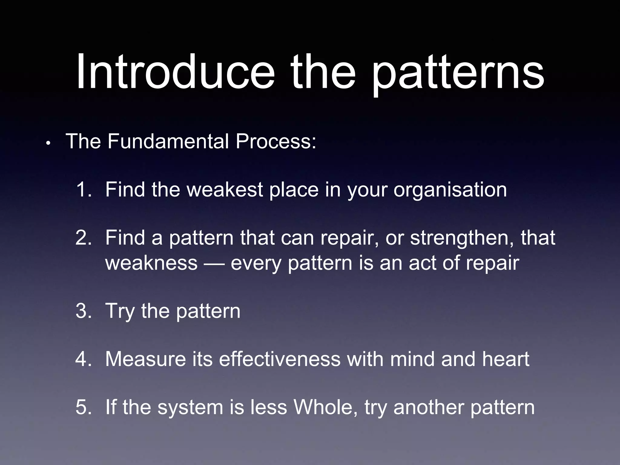 Introduce the patterns 
• The Fundamental Process: 
1. Find the weakest place in your organisation 
2. Find a pattern that can repair, or strengthen, that 
weakness — every pattern is an act of repair 
3. Try the pattern 
4. Measure its effectiveness with mind and heart 
5. If the system is less Whole, try another pattern 
 