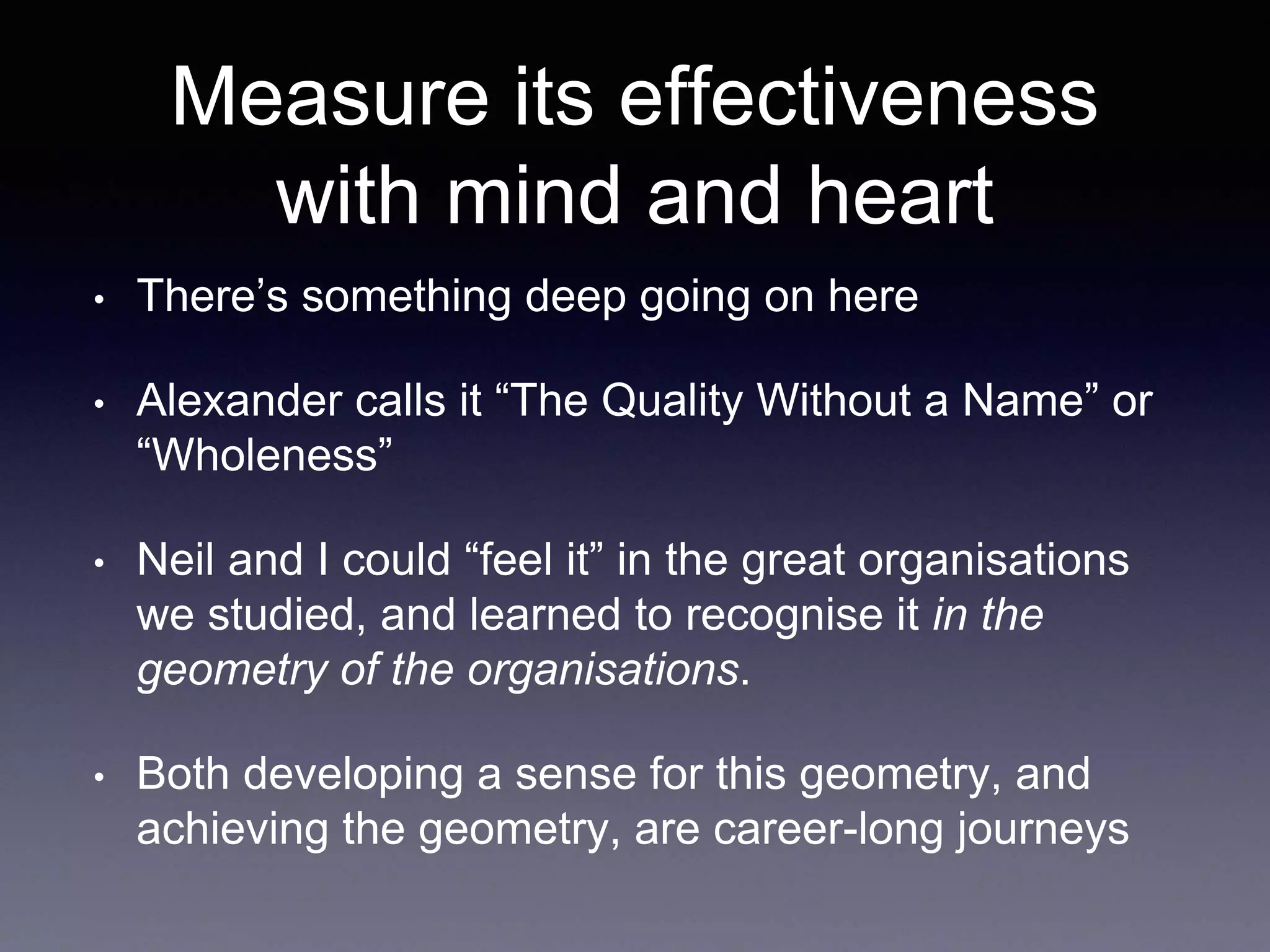 Measure its effectiveness 
with mind and heart 
• There’s something deep going on here 
• Alexander calls it “The Quality Without a Name” or 
“Wholeness” 
• Neil and I could “feel it” in the great organisations 
we studied, and learned to recognise it in the 
geometry of the organisations. 
• Both developing a sense for this geometry, and 
achieving the geometry, are career-long journeys 
 