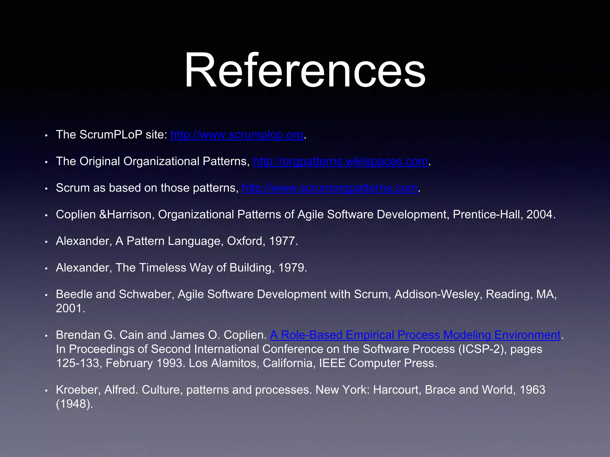 References 
• The ScrumPLoP site: http://www.scrumplop.org. 
• The Original Organizational Patterns, http://orgpatterns.wikispaces.com. 
• Scrum as based on those patterns, http://www.scrumorgpatterns.com. 
• Coplien &Harrison, Organizational Patterns of Agile Software Development, Prentice-Hall, 2004. 
• Alexander, A Pattern Language, Oxford, 1977. 
• Alexander, The Timeless Way of Building, 1979. 
• Beedle and Schwaber, Agile Software Development with Scrum, Addison-Wesley, Reading, MA, 
2001. 
• Brendan G. Cain and James O. Coplien. A Role-Based Empirical Process Modeling Environment. 
In Proceedings of Second International Conference on the Software Process (ICSP-2), pages 
125-133, February 1993. Los Alamitos, California, IEEE Computer Press. 
• Kroeber, Alfred. Culture, patterns and processes. New York: Harcourt, Brace and World, 1963 
(1948). 
 