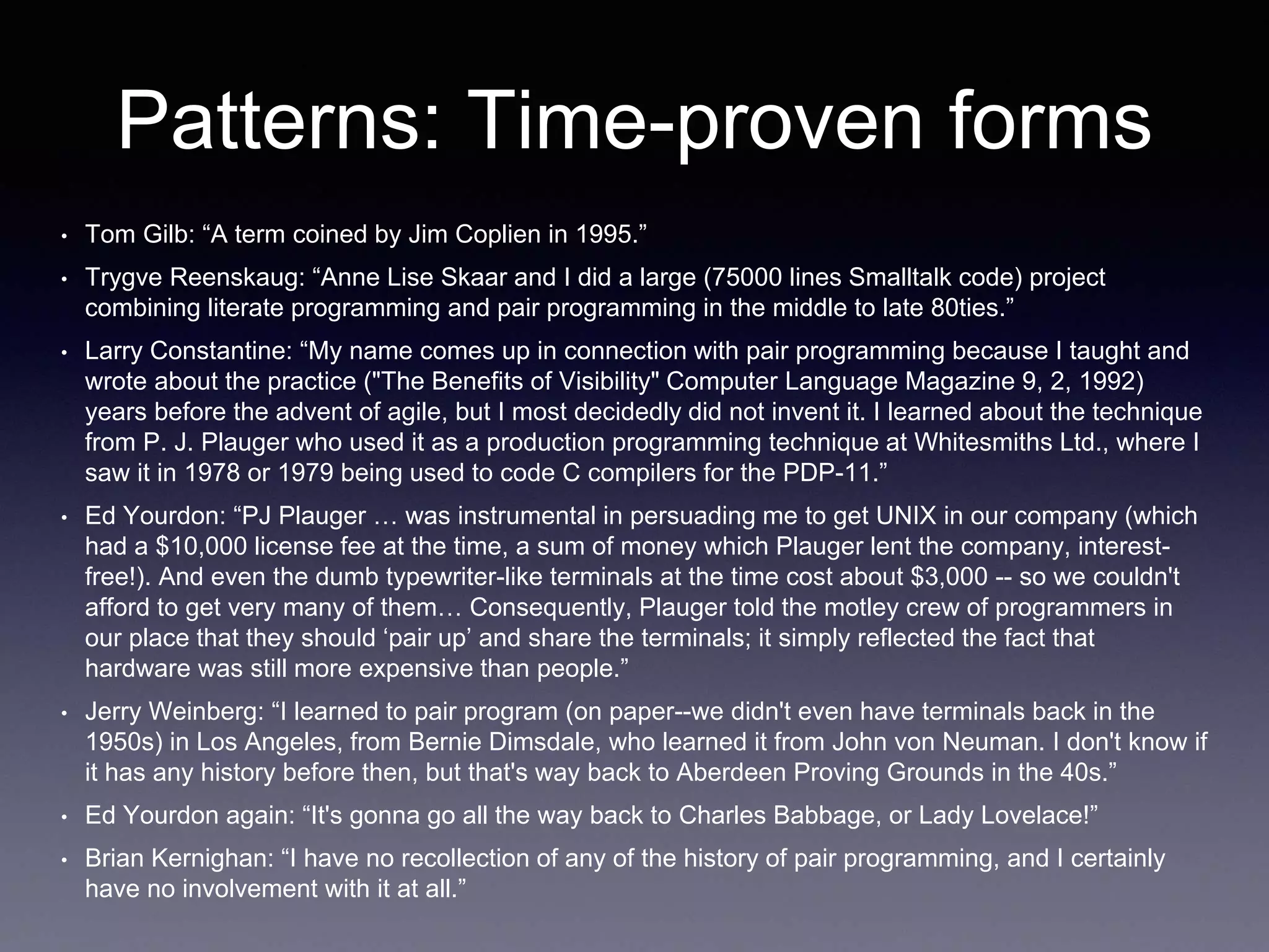 Patterns: Time-proven forms 
• Tom Gilb: “A term coined by Jim Coplien in 1995.” 
• Trygve Reenskaug: “Anne Lise Skaar and I did a large (75000 lines Smalltalk code) project 
combining literate programming and pair programming in the middle to late 80ties.” 
• Larry Constantine: “My name comes up in connection with pair programming because I taught and 
wrote about the practice ("The Benefits of Visibility" Computer Language Magazine 9, 2, 1992) 
years before the advent of agile, but I most decidedly did not invent it. I learned about the technique 
from P. J. Plauger who used it as a production programming technique at Whitesmiths Ltd., where I 
saw it in 1978 or 1979 being used to code C compilers for the PDP-11.” 
• Ed Yourdon: “PJ Plauger … was instrumental in persuading me to get UNIX in our company (which 
had a $10,000 license fee at the time, a sum of money which Plauger lent the company, interest-free!). 
And even the dumb typewriter-like terminals at the time cost about $3,000 -- so we couldn't 
afford to get very many of them… Consequently, Plauger told the motley crew of programmers in 
our place that they should ‘pair up’ and share the terminals; it simply reflected the fact that 
hardware was still more expensive than people.” 
• Jerry Weinberg: “I learned to pair program (on paper--we didn't even have terminals back in the 
1950s) in Los Angeles, from Bernie Dimsdale, who learned it from John von Neuman. I don't know if 
it has any history before then, but that's way back to Aberdeen Proving Grounds in the 40s.” 
• Ed Yourdon again: “It's gonna go all the way back to Charles Babbage, or Lady Lovelace!” 
• Brian Kernighan: “I have no recollection of any of the history of pair programming, and I certainly 
have no involvement with it at all.” 
 