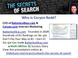 Who is Coryon Redd?
CEO of Batteries4less.com &
Coryon.com Internet Marketing
Batteries4less.com - Founded in 2009
Hundreds of #1 Rankings on Google
Don’t Pay Your Way to #1 – Earn it!
Google has made Batteries4less.com
     a Multi-Million $$ Success Story
View this presentation online at:
   Slideshare.net/coryon/unleash-the-secrets-of-search
 1
 