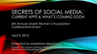 SECRETS OF SOCIAL MEDIA:
CURRENT APPS & WHAT’S COMING SOON
4th Annual Jewish Women’s Foundation
Collaborative Event
April 9, 2013
Presented by Madeleine Moss Funes:
Founder, Play Corner (children’s educational apps) and Syncopation
Partners (marketing advisory firm)
 