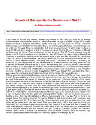 Secrets of Srividya Mantra Deeksha and Siddhi
by Sadguru Sivapremanandaji
Note:This article is text conversion of video: https://srividyasadhana.com/secrets-of-srividya-mantra-deeksha-and-siddhi/
If you want to activate any mantra, awaken any mantra in your soul you have to go through
Purushacharana. Purshacharana means if I have Om Namah Shivaya or Namah Shivaya- it’s a 5 letter
mantra. You have to multiply it 5 lakh times. Means 5 into One Lakh- how much it is? 5 Lakh. To awaken
that mantra you have to chant minimum 5 lakh times. It is for that yuga not kalyuga. These scriptures were
not written for this yuga. Now it is multiplied by 3. If it is 5 means minimum 15 Lakh times you have to
chant. Ok 15 Lakh times you have to chant. Then you have to do the, this, Havan. 10 Percent of 15 Lakh
you have to do the Havan. Then some amount number will come. That 10 Percent you have to do the
Tarpan, that 10 Percent you have to do the Marchan, that 10 Percent you have to do the Shaanti Puja.
Then there is a possibility that the mantra will become active in your soul. Got this point? So, here it is up
to you. We call it as a Updesha where I tell them go and do the Sadhana, make Purushacharana with this
mantra- Updesha. Updesha means, I am giving this mantra, I am telling the benefits, I am telling the
procedure. But, you have to work out. You have to work out. If Namah Shivaya how many years it will take
to activate the mantra and give results to you? I am not telling this. Go in any tantras. Vamkeshwara
tantra you take, ok, or any scriptures you take. You go to the Atharvaveda. That is the best thing where it
will give all details what mantra, what benefits, how many numbers, what Herbs I need to use, what other
elements I need to use to work it. Make its application. Ok! You go through then you realize that when I
give a Updesha you have to chant these many things for one mantra- Om Namah Shivaya.
If I have seven levels in Srividya Sadhana, how many times you have to do it? Do you really have a time
for that? Do you really have a time for that? You see that, this is very important. It is very important that
we need Deekhsha of the mantra not Updesha of the mantra in 21st
Century. Deeksha of the mantra
where my master has done Three Thousand Three Hundred years of tapas. Sadguru Thirumoolar ji on
this earth has done Three Thousand Three Hundred years of tapas. And, he has seen many yugas before
that. Before coming to the Earth plain. And these mantras he has done and it is active in him. And he
started transferring the part of the power. It is something you know, you want to start your business, I want
to give some amount, transfer the amount into your bank account, then you start your business. Is it
clear? It is something like I want to start my Spiritual Business you know, so I ask, Sadguru please I want
to start my Business, transfer One Lakh units of energy of this mantra. I will start my Journey, because I
don’t have time. One hour of meditation is difficult, challenging for me every day. And my mind is not
focused. Today This mantra, tomorrow this mantra. Today this god, tomorrow that god. I made god as a
toy. I am playing with toy. God’s become a toy. Now a days you know you see puja room. How much
politics will be going on in your own home. Puja room how much politics, you know this is my god.
Especially if you are going through money problem then Lakshmi, if you have fear then bhairava. You
know, other god’s you don’t care. So we do the politics there. We do the politics. But truth is very different.
Truth is with your attention, with your intention, with your choice you created a problem. You created a
problem. Here, I need a mantra plus awareness about my belief. I need to have an intention, right
intention, right guidance of the universal law. Then only, together it will change my life.
 