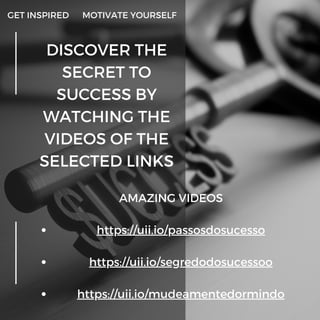 DISCOVER THE
SECRET TO
SUCCESS BY
WATCHING THE
VIDEOS OF THE
SELECTED LINKS
GET INSPIRED MOTIVATE YOURSELF
https://uii.io/passosdosucesso
https://uii.io/segredodosucessoo
https://uii.io/mudeamentedormindo
AMAZING VIDEOS






 