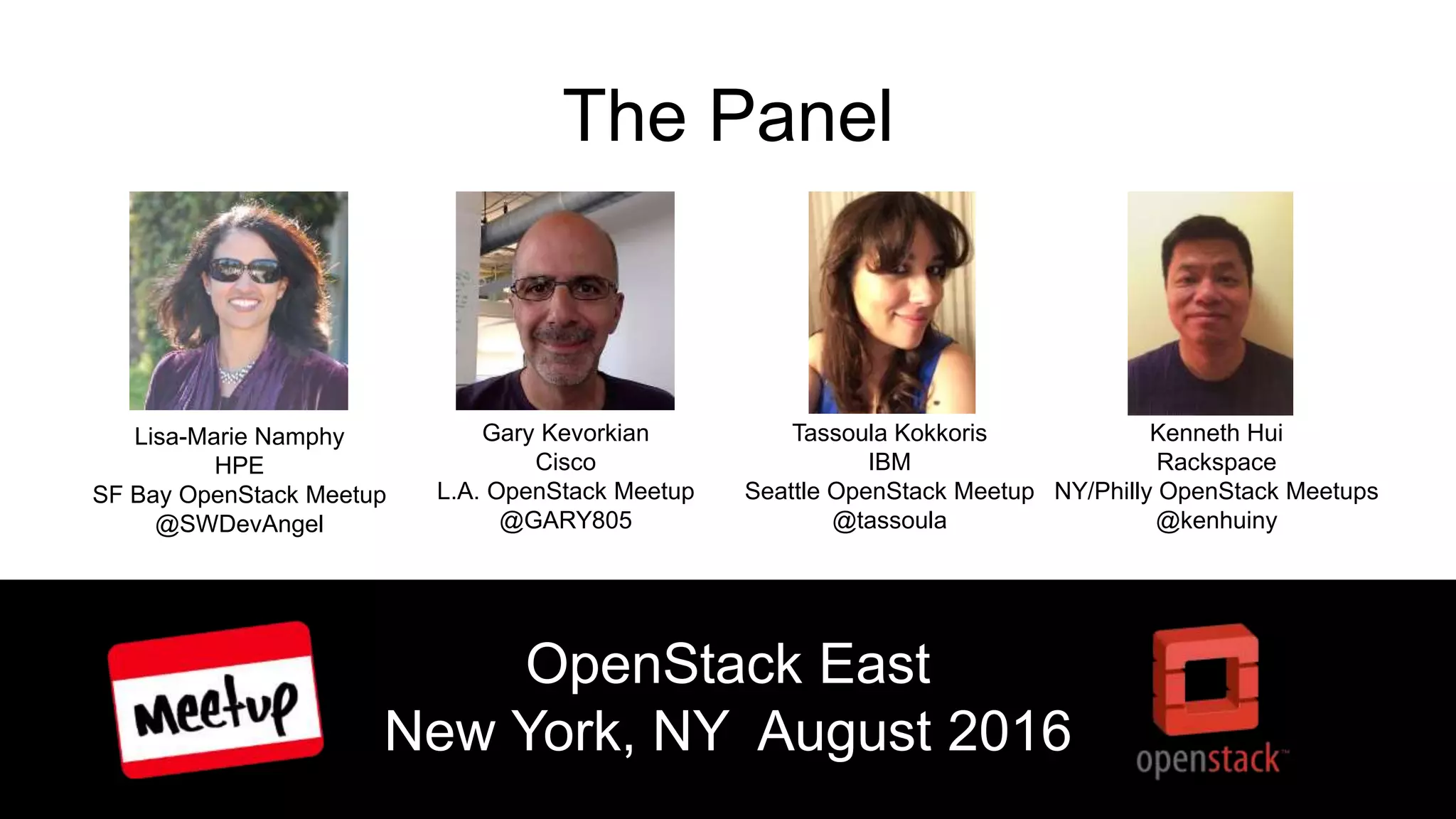 The Panel
Lisa-Marie Namphy
HPE
SF Bay OpenStack Meetup
@SWDevAngel
Gary Kevorkian
Cisco
L.A. OpenStack Meetup
@GARY805
Tassoula Kokkoris
IBM
Seattle OpenStack Meetup
@tassoula
Kenneth Hui
Rackspace
NY/Philly OpenStack Meetups
@kenhuiny
OpenStack East
New York, NY August 2016