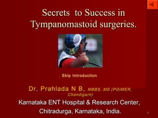 Secrets to Success in
   Tympanomastoid surgeries.




              Skip Introduction


   Dr. Prahlada N B,    MBBS, MS (PGIMER,
                Chandigarh)

Karnataka ENT Hospital & Research Center,
       Chitradurga, Karnataka, India.       1
 