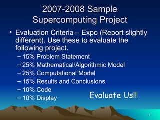 2007-2008 Sample Supercomputing Project Evaluation Criteria – Expo (Report slightly different). Use these to evaluate the following project. 15% Problem Statement 25% Mathematical/Algorithmic Model 25% Computational Model 15% Results and Conclusions 10% Code 10% Display Evaluate Us!! 