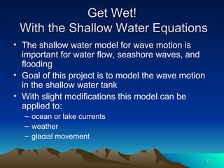 Get Wet!  With the Shallow Water Equations The shallow water model for wave motion is important for water flow, seashore waves, and flooding Goal of this project is to model the wave motion in the shallow water tank With slight modifications this model can be applied to: ocean or lake currents weather glacial movement 