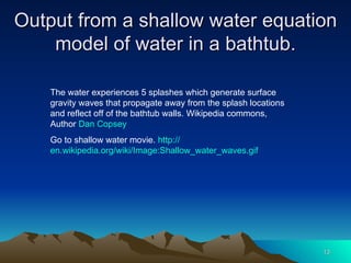 Output from a shallow water equation model of water in a bathtub. The water experiences 5 splashes which generate surface gravity waves that propagate away from the splash locations and reflect off of the bathtub walls. Wikipedia commons, Author  Dan  Copsey Go to shallow water movie.  http:// en.wikipedia.org/wiki/Image:Shallow_water_waves.gif 