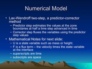 Numerical Model Lax-Wendroff two-step, a predictor-corrector method Predictor step estimates the values at the zone boundaries at half a time step advanced in time Corrector step fluxes the variables using the predictor step values Mathematical Notes for next slide: U is a state variable such as mass or height. F is a flux term – the velocity times the state variable at the interface superscripts are time subscripts are space 