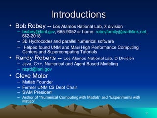 Introductions Bob Robey --  Los Alamos National Lab, X division [email_address] , 665-9052 or home:  [email_address] , 662-2018 3D Hydrocodes and parallel numerical software Helped found UNM and Maui High Performance Computing Centers and Supercomputing Tutorials Randy Roberts --  Los Alamos National Lab, D Division Java, C++, Numerical and Agent Based Modeling [email_address] Cleve Moler Matlab Founder Former UNM CS Dept Chair SIAM President Author of “Numerical Computing with Matlab” and “Experiments with Matlab” 
